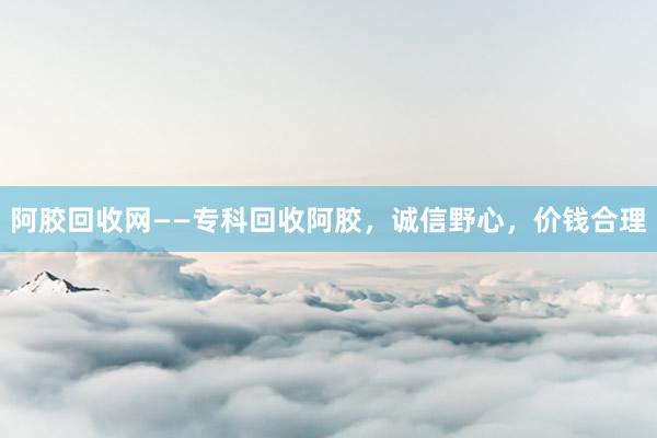 阿胶回收网——专科回收阿胶，诚信野心，价钱合理
