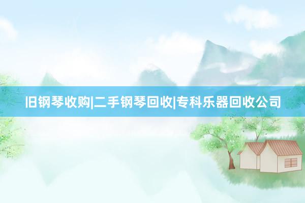 旧钢琴收购|二手钢琴回收|专科乐器回收公司